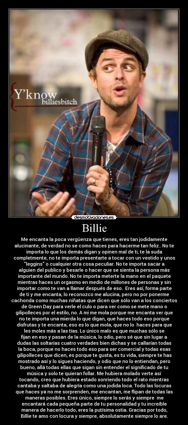 Billie - Me encanta la poca vergüenza que tienes, eres tan jodidamente
alucinante, de verdad no se como haces para hacerme tan feliz.. No te
importa lo que los demás digan y opinen mal de ti, te la suda
completmente, no te importa presentarte a tocar con un vestido y unos
leggins o cualquier otra cosa peculiar. No te importa sacar a
alguien del publico y besarle o hacer que se sienta la persona más
importante del mundo. No te importa meterte la mano en el paquete
mientras haces un orgasmo en medio de millones de personas y sin
importar como te van a llamar después de eso.  Eres así, forma parte
de ti y me encanta, lo reconozco me alucina, pero no por ponerme
cachonda como muchas niñatas que dicen que sólo van a los conciertos
de Green Day para verle el culo o para ver como se mete mano o
gilipolleces por el estilo, no. A mi me mola porque me encanta ver que
no te importa una mierda lo que digan, que haces todo eso porque
disfrutas y te encanta, eso es lo que mola, que no lo  haces para que
les moles más a las tías. Lo único malo es que muchas sólo se
fijan en eso y pasan de la música, lo odio, pero sé que sin lugar a
dudas las soltarías cuatro verdades bien dichas y se callarían todas
la boca, porque no haces todo eso para ser comercial y todas esas
gilipolleces que dicen, es porque te gusta, es tu vida, siempre te has
mostrado así y lo sigues haciendo, y odio que no lo entiendan, pero
bueno, allá todas ellas que sigan sin entender el significado de tu
música y solo te quieran follar. Me hubiera molado verte así
tocando, creo que hubiera estado sonriendo todo el rato mientras
cantaba y saltaba de alegría como una jodida loca. Todo las locuras
que haces ya no me sorprenden, me encantan, me flipan de todas las
maneras posibles. Eres único, siempre lo serás y siempre  me
encantará cada pequeña parte de tu personalidad y tu increíble
manera de hacerlo todo, eres la putísima ostia. Gracias por todo,
Billie te amo con locura y siempre, absolutamente siempre lo are.