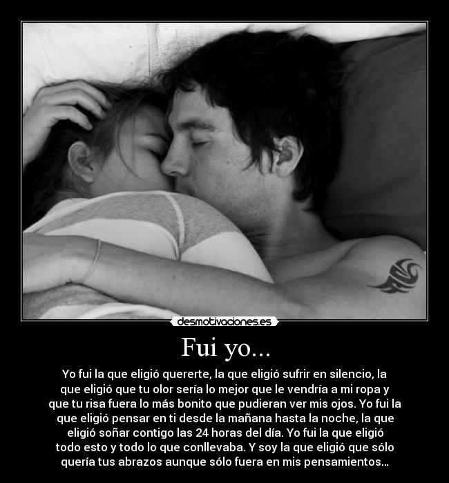 Fui yo... - Yo fui la que eligió quererte, la que eligió sufrir en silencio, la
que eligió que tu olor sería lo mejor que le vendría a mi ropa y
que tu risa fuera lo más bonito que pudieran ver mis ojos. Yo fui la
que eligió pensar en ti desde la mañana hasta la noche, la que
eligió soñar contigo las 24 horas del día. Yo fui la que eligió
todo esto y todo lo que conllevaba. Y soy la que eligió que sólo
quería tus abrazos aunque sólo fuera en mis pensamientos…
