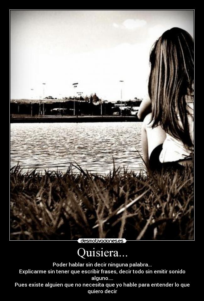 Quisiera... - Poder hablar sin decir ninguna palabra...
Explicarme sin tener que escribir frases, decir todo sin emitir sonido alguno....
Pues existe alguien que no necesita que yo hable para entender lo que quiero decir