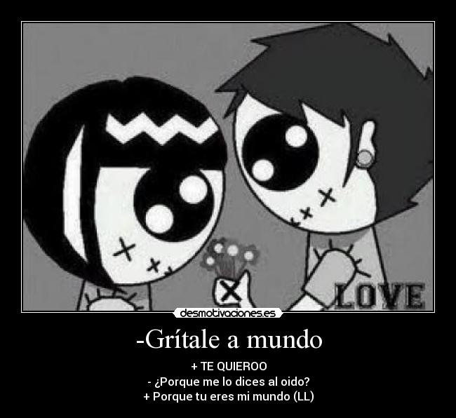 -Grítale a mundo - + TE QUIEROO
- ¿Porque me lo dices al oido?
+ Porque tu eres mi mundo (LL)
