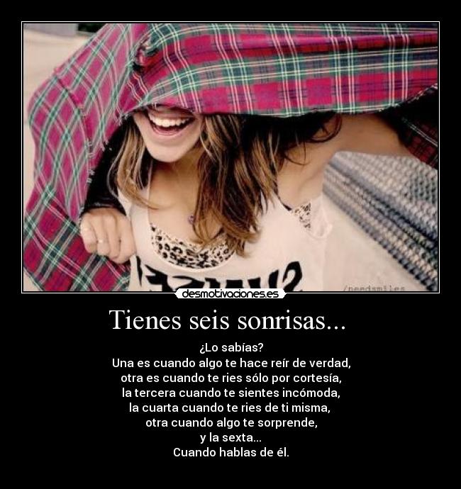 Tienes seis sonrisas...  - ¿Lo sabías?
Una es cuando algo te hace reír de verdad,
otra es cuando te ries sólo por cortesía,
la tercera cuando te sientes incómoda,
la cuarta cuando te ries de ti misma, 
otra cuando algo te sorprende,
y la sexta...
Cuando hablas de él.
