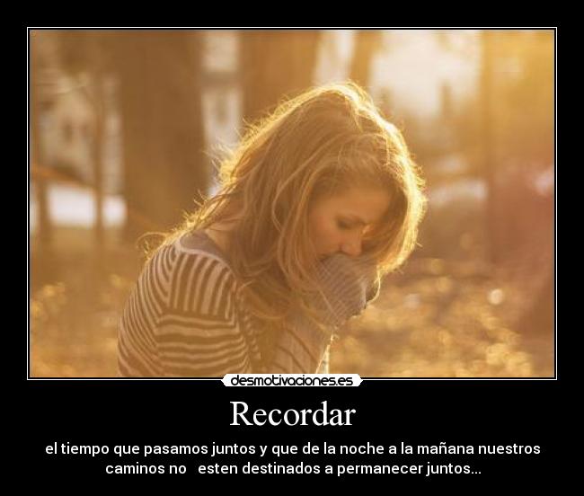 Recordar - el tiempo que pasamos juntos y que de la noche a la mañana nuestros
caminos no   esten destinados a permanecer juntos...