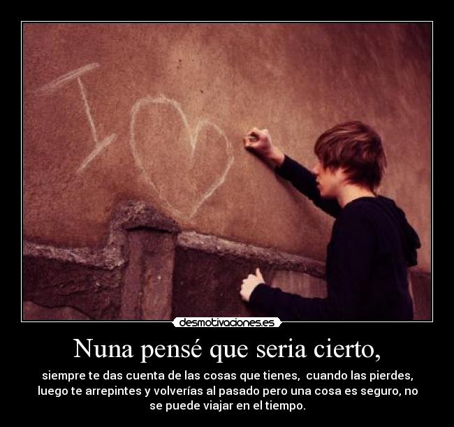 Nuna pensé que seria cierto, - siempre te das cuenta de las cosas que tienes,  cuando las pierdes,
luego te arrepintes y volverías al pasado pero una cosa es seguro, no
se puede viajar en el tiempo.