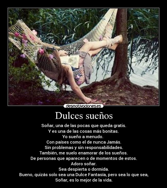 Dulces sueños - Soñar, una de las pocas que queda gratis.
Y es una de las cosas más bonitas.
Yo sueño a menudo.
Con países como el de nunca Jamás.
Sin problemas y sin responsabilidades.
También, me suelo enamorar de los sueños.
De personas que aparecen o de momentos de estos.
Adoro soñar.
Sea despierta o dormida.
Bueno, quizás solo sea una Dulce Fantasía, pero sea lo que sea,
Soñar, es lo mejor de la vida.