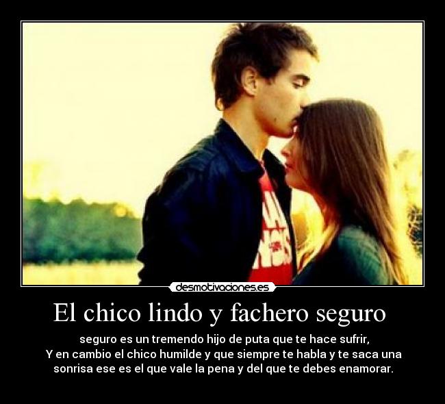 El chico lindo y fachero seguro  -  seguro es un tremendo hijo de puta que te hace sufrir,
 Y en cambio el chico humilde y que siempre te habla y te saca una
sonrisa ese es el que vale la pena y del que te debes enamorar.
