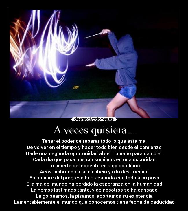 A veces quisiera... - Tener el poder de reparar todo lo que esta mal
De volver en el tiempo y hacer todo bien desde el comienzo
Darle una segunda oportunidad al ser humano para cambiar
Cada día que pasa nos consumimos en una oscuridad
La muerte de inocente es algo cotidiano
Acostumbrados a la injusticia y a la destrucción
En nombre del progreso han acabado con todo a su paso
El alma del mundo ha perdido la esperanza en la humanidad
La hemos lastimado tanto, y de nosotros se ha cansado
La golpeamos, la pisamos, acortamos su existencia
Lamentablemente el mundo que conocemos tiene fecha de caducidad