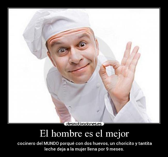 El hombre es el mejor -  cocinero del MUNDO porqué con dos huevos, un choricito y tantita
leche deja a la mujer llena por 9 meses.