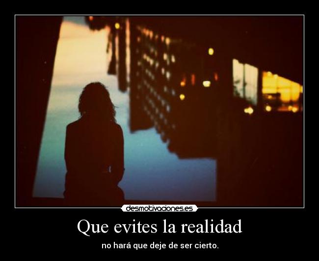 Que evites la realidad - no hará que deje de ser cierto.