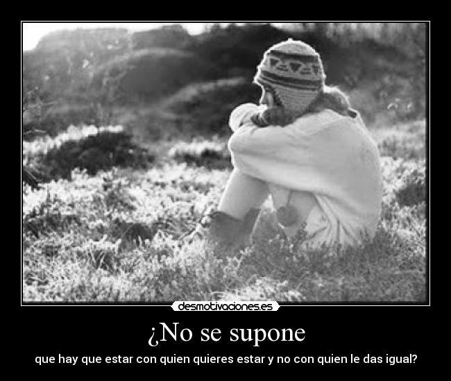 ¿No se supone - que hay que estar con quien quieres estar y no con quien le das igual?