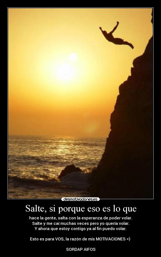 Salte, si porque eso es lo que - hace la gente, salta con la esperanza de poder volar.
Salte y me caí muchas veces pero yo quería volar.
Y ahora que estoy contigo ya al fin puedo volar.
Esto es para VOS, la razón de mis MOTIVACIONES =) ♥
SORDAP AIFOS