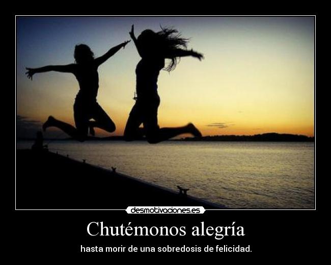Chutémonos alegría - hasta morir de una sobredosis de felicidad.