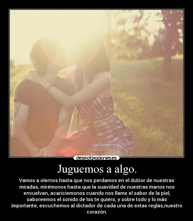 Juguemos a algo. - Vamos a olernos hasta que nos perdamos en el dulzor de nuestras
miradas, mirémonos hasta que la suavidad de nuestras manos nos
envuelvan, acariciemonos cuando nos llame el sabor de la piel,
saboreemos el sonido de los te quiero, y sobre todo y lo más
importante, escuchemos al dictador de cada una de estas reglas,nuestro
corazón.