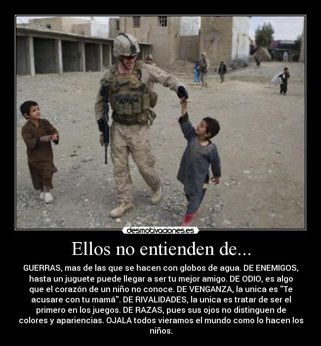 Ellos no entienden de... - GUERRAS, mas de las que se hacen con globos de agua. DE ENEMIGOS,
hasta un juguete puede llegar a ser tu mejor amigo. DE ODIO, es algo
que el corazón de un niño no conoce. DE VENGANZA, la unica es Te
acusare con tu mamá. DE RIVALIDADES, la unica es tratar de ser el
primero en los juegos. DE RAZAS, pues sus ojos no distinguen de
colores y apariencias. OJALA todos vieramos el mundo como lo hacen los
niños.