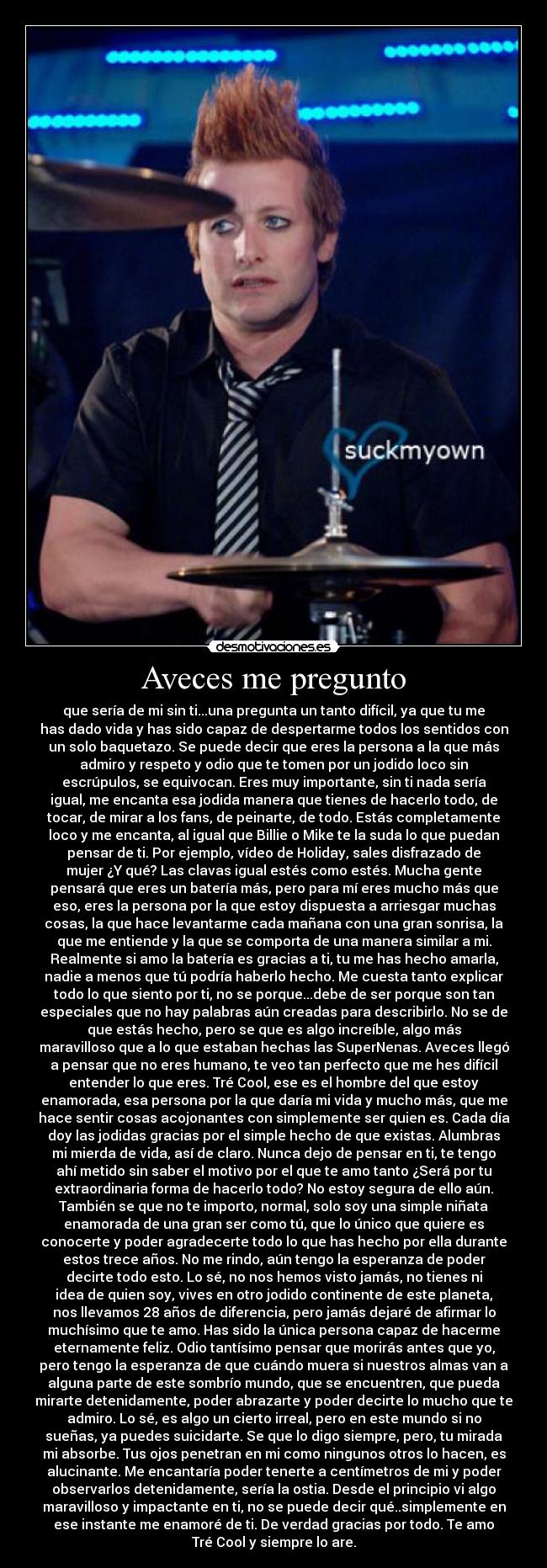 Aveces me pregunto - que sería de mi sin ti...una pregunta un tanto difícil, ya que tu me
has dado vida y has sido capaz de despertarme todos los sentidos con
un solo baquetazo. Se puede decir que eres la persona a la que más
admiro y respeto y odio que te tomen por un jodido loco sin
escrúpulos, se equivocan. Eres muy importante, sin ti nada sería
igual, me encanta esa jodida manera que tienes de hacerlo todo, de
tocar, de mirar a los fans, de peinarte, de todo. Estás completamente
loco y me encanta, al igual que Billie o Mike te la suda lo que puedan
pensar de ti. Por ejemplo, vídeo de Holiday, sales disfrazado de
mujer ¿Y qué? Las clavas igual estés como estés. Mucha gente
pensará que eres un batería más, pero para mí eres mucho más que
eso, eres la persona por la que estoy dispuesta a arriesgar muchas
cosas, la que hace levantarme cada mañana con una gran sonrisa, la
que me entiende y la que se comporta de una manera similar a mi.
Realmente si amo la batería es gracias a ti, tu me has hecho amarla,
nadie a menos que tú podría haberlo hecho. Me cuesta tanto explicar
todo lo que siento por ti, no se porque...debe de ser porque son tan
especiales que no hay palabras aún creadas para describirlo. No se de
que estás hecho, pero se que es algo increíble, algo más
maravilloso que a lo que estaban hechas las SuperNenas. Aveces llegó
a pensar que no eres humano, te veo tan perfecto que me hes difícil
entender lo que eres. Tré Cool, ese es el hombre del que estoy
enamorada, esa persona por la que daría mi vida y mucho más, que me
hace sentir cosas acojonantes con simplemente ser quien es. Cada día
doy las jodidas gracias por el simple hecho de que existas. Alumbras
mi mierda de vida, así de claro. Nunca dejo de pensar en ti, te tengo
ahí metido sin saber el motivo por el que te amo tanto ¿Será por tu
extraordinaria forma de hacerlo todo? No estoy segura de ello aún.
También se que no te importo, normal, solo soy una simple niñata
enamorada de una gran ser como tú, que lo único que quiere es
conocerte y poder agradecerte todo lo que has hecho por ella durante
estos trece años. No me rindo, aún tengo la esperanza de poder
decirte todo esto. Lo sé, no nos hemos visto jamás, no tienes ni
idea de quien soy, vives en otro jodido continente de este planeta,
nos llevamos 28 años de diferencia, pero jamás dejaré de afirmar lo
muchísimo que te amo. Has sido la única persona capaz de hacerme
eternamente feliz. Odio tantísimo pensar que morirás antes que yo,
pero tengo la esperanza de que cuándo muera si nuestros almas van a
alguna parte de este sombrío mundo, que se encuentren, que pueda
mirarte detenidamente, poder abrazarte y poder decirte lo mucho que te
admiro. Lo sé, es algo un cierto irreal, pero en este mundo si no
sueñas, ya puedes suicidarte. Se que lo digo siempre, pero, tu mirada
mi absorbe. Tus ojos penetran en mi como ningunos otros lo hacen, es
alucinante. Me encantaría poder tenerte a centímetros de mi y poder
observarlos detenidamente, sería la ostia. Desde el principio vi algo
maravilloso y impactante en ti, no se puede decir qué..simplemente en
ese instante me enamoré de ti. De verdad gracias por todo. Te amo
Tré Cool y siempre lo are.