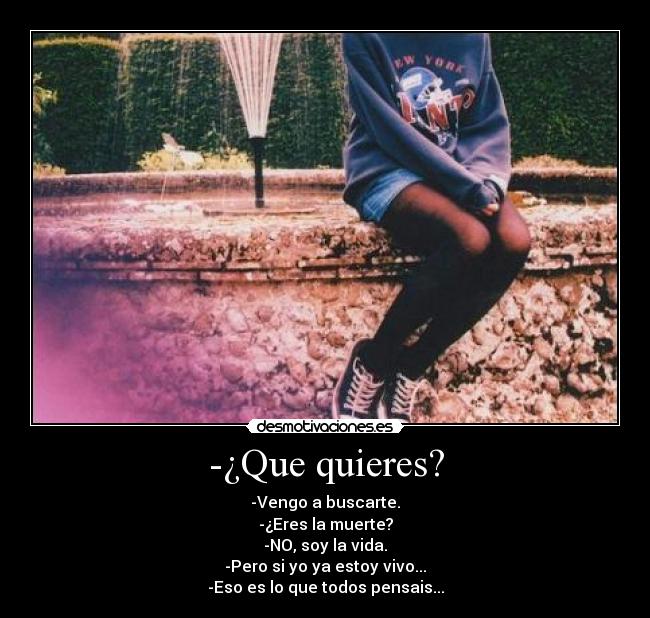 -¿Que quieres? - -Vengo a buscarte.
-¿Eres la muerte?
-NO, soy la vida.
-Pero si yo ya estoy vivo...
-Eso es lo que todos pensais...