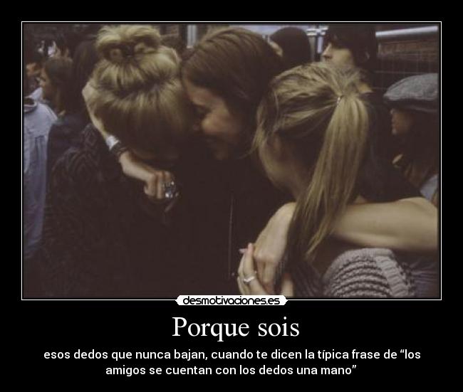 Porque sois - esos dedos que nunca bajan, cuando te dicen la típica frase de “los
amigos se cuentan con los dedos una mano”