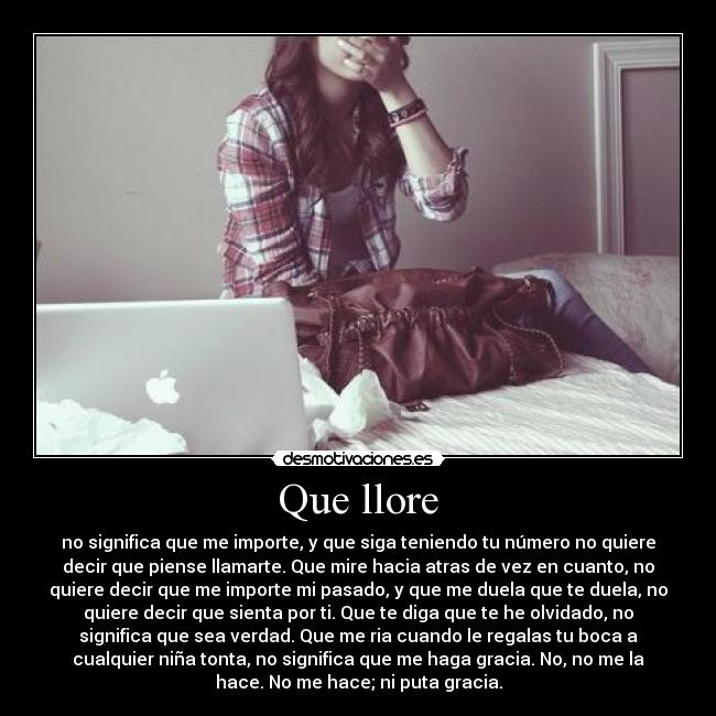 Que llore - no significa que me importe, y que siga teniendo tu número no quiere
decir que piense llamarte. Que mire hacia atras de vez en cuanto, no
quiere decir que me importe mi pasado, y que me duela que te duela, no
quiere decir que sienta por ti. Que te diga que te he olvidado, no
significa que sea verdad. Que me ria cuando le regalas tu boca a
cualquier niña tonta, no significa que me haga gracia. No, no me la
hace. No me hace; ni puta gracia.