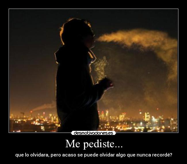 Me pediste... - que lo olvidara, pero acaso se puede olvidar algo que nunca recordé?