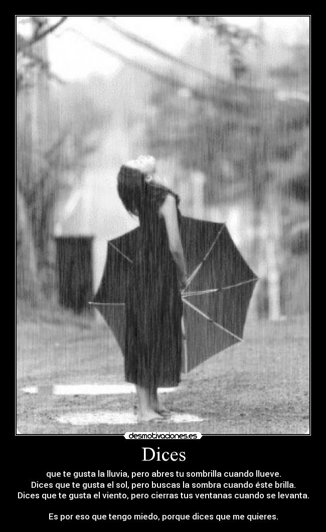 Dices - que te gusta la lluvia, pero abres tu sombrilla cuando llueve.
Dices que te gusta el sol, pero buscas la sombra cuando éste brilla.
Dices que te gusta el viento, pero cierras tus ventanas cuando se levanta.

Es por eso que tengo miedo, porque dices que me quieres.