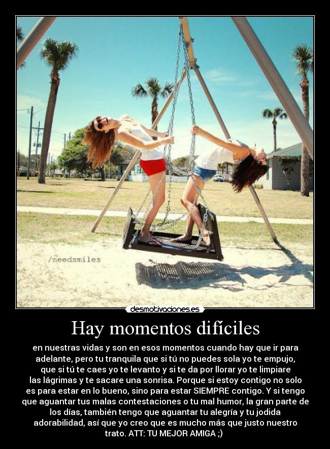 Hay momentos difíciles - en nuestras vidas y son en esos momentos cuando hay que ir para
adelante, pero tu tranquila que si tú no puedes sola yo te empujo,
que si tú te caes yo te levanto y si te da por llorar yo te limpiare
las lágrimas y te sacare una sonrisa. Porque si estoy contigo no solo
es para estar en lo bueno, sino para estar SIEMPRE contigo. Y si tengo
que aguantar tus malas contestaciones o tu mal humor, la gran parte de
los días, también tengo que aguantar tu alegría y tu jodida
adorabilidad, así que yo creo que es mucho más que justo nuestro
trato. ATT: TU MEJOR AMIGA ;)