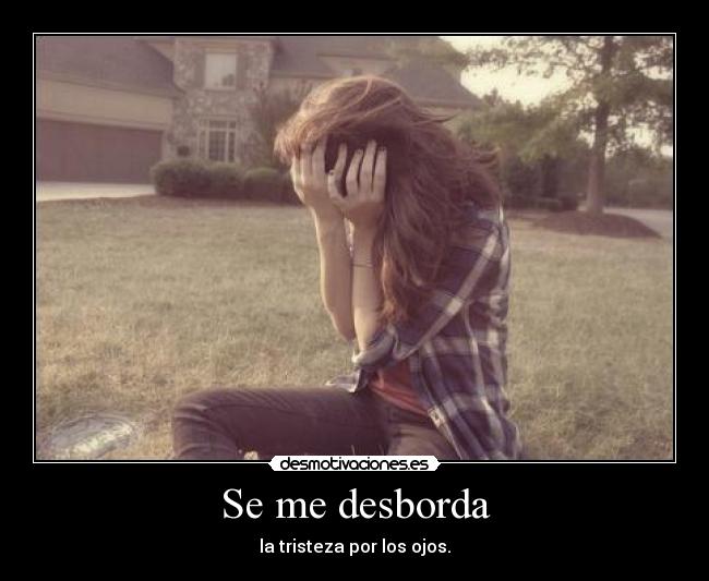 Se me desborda - la tristeza por los ojos.