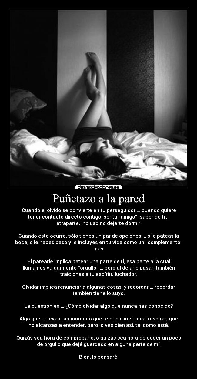 Puñetazo a la pared - Cuando el olvido se convierte en tu perseguidor ... cuando quiere
tener contacto directo contigo, ser tu amigo, saber de ti ...
atraparte, incluso no dejarte dormir.

Cuando esto ocurre, sólo tienes un par de opciones ... o le pateas la
boca, o le haces caso y le incluyes en tu vida como un complemento
más.

El patearle implica patear una parte de ti, esa parte a la cual
llamamos vulgarmente orgullo ... pero al dejarle pasar, también
traicionas a tu espíritu luchador.

Olvidar implica renunciar a algunas cosas, y recordar ... recordar
también tiene lo suyo.

La cuestión es ... ¿Cómo olvidar algo que nunca has conocido?

Algo que ... llevas tan marcado que te duele incluso al respirar, que
no alcanzas a entender, pero lo ves bien así, tal como está.

Quizás sea hora de comprobarlo, o quizás sea hora de coger un poco
de orgullo que dejé guardado en alguna parte de mí.

Bien, lo pensaré.

