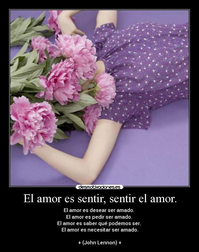 El amor es sentir, sentir el amor. - El amor es desear ser amado.
El amor es pedir ser amado.
El amor es saber qué podemos ser.
El amor es necesitar ser amado.
+ (John Lennon) +