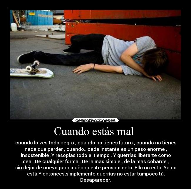 Cuando estás mal - cuando lo ves todo negro , cuando no tienes futuro , cuando no tienes
nada que perder , cuando...cada instante es un peso enorme ,
insostenible .Y resoplas todo el tiempo . Y querrías liberarte como
sea . De cualquier forma . De la más simple , de la más cobarde ,
sin dejar de nuevo para mañana este pensamiento: Ella no está. Ya no
está.Y entonces,simplemente,querrías no estar tampoco tú.
Desaparecer.