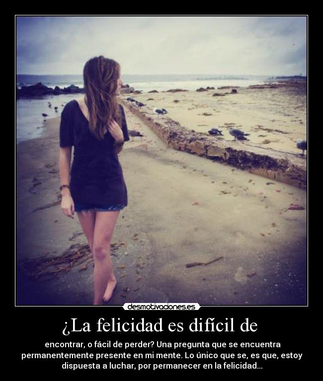 ¿La felicidad es difícil de  -  encontrar, o fácil de perder? Una pregunta que se encuentra
permanentemente presente en mi mente. Lo único que se, es que, estoy
dispuesta a luchar, por permanecer en la felicidad...