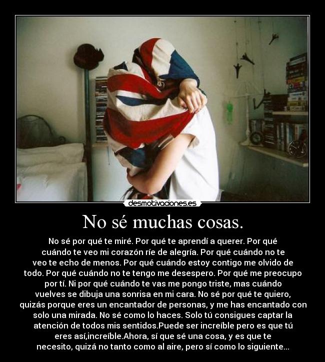 No sé muchas cosas. - No sé por qué te miré. Por qué te aprendí a querer. Por qué
cuándo te veo mi corazón ríe de alegría. Por qué cuándo no te
veo te echo de menos. Por qué cuándo estoy contigo me olvido de
todo. Por qué cuándo no te tengo me desespero. Por qué me preocupo
por tí. Ni por qué cuándo te vas me pongo triste, mas cuándo
vuelves se dibuja una sonrisa en mi cara. No sé por qué te quiero,
quizás porque eres un encantador de personas, y me has encantado con
solo una mirada. No sé como lo haces. Solo tú consigues captar la
atención de todos mis sentidos.Puede ser increíble pero es que tú
eres así,increíble.Ahora, sí que sé una cosa, y es que te
necesito, quizá no tanto como al aire, pero sí como lo siguiente...