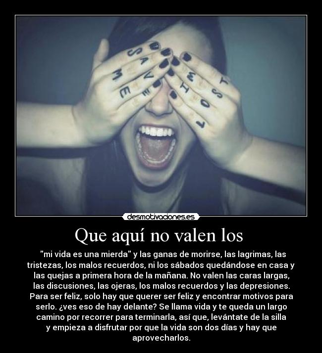 Que aquí no valen los - mi vida es una mierda y las ganas de morirse, las lagrimas, las
tristezas, los malos recuerdos, ni los sábados quedándose en casa y
las quejas a primera hora de la mañana. No valen las caras largas,
las discusiones, las ojeras, los malos recuerdos y las depresiones.
Para ser feliz, solo hay que querer ser feliz y encontrar motivos para
serlo. ¿ves eso de hay delante? Se llama vida y te queda un largo
camino por recorrer para terminarla, así que, levántate de la silla
y empieza a disfrutar por que la vida son dos días y hay que
aprovecharlos.