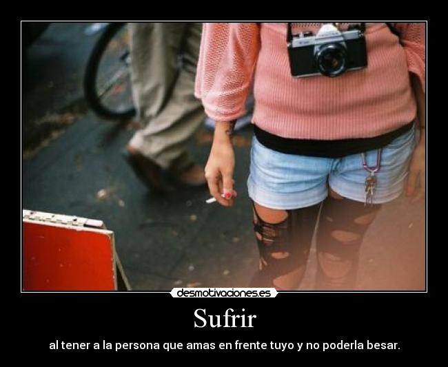 Sufrir - al tener a la persona que amas en frente tuyo y no poderla besar.