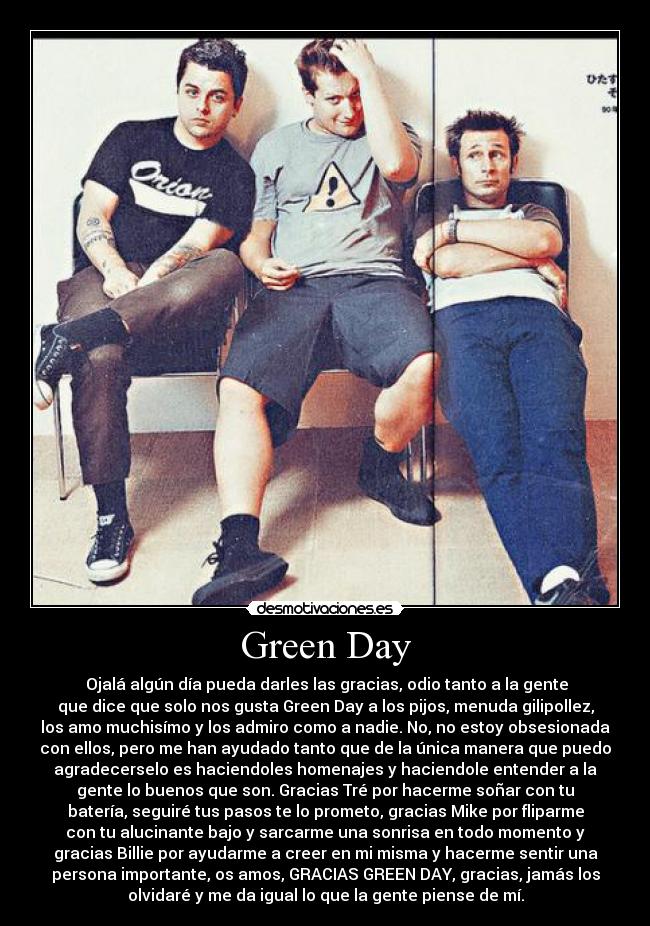 Green Day -  Ojalá algún día pueda darles las gracias, odio tanto a la gente
que dice que solo nos gusta Green Day a los pijos, menuda gilipollez,
los amo muchisímo y los admiro como a nadie. No, no estoy obsesionada
con ellos, pero me han ayudado tanto que de la única manera que puedo
agradecerselo es haciendoles homenajes y haciendole entender a la
gente lo buenos que son. Gracias Tré por hacerme soñar con tu
batería, seguiré tus pasos te lo prometo, gracias Mike por fliparme
con tu alucinante bajo y sarcarme una sonrisa en todo momento y
gracias Billie por ayudarme a creer en mi misma y hacerme sentir una
persona importante, os amos, GRACIAS GREEN DAY, gracias, jamás los
olvidaré y me da igual lo que la gente piense de mí.