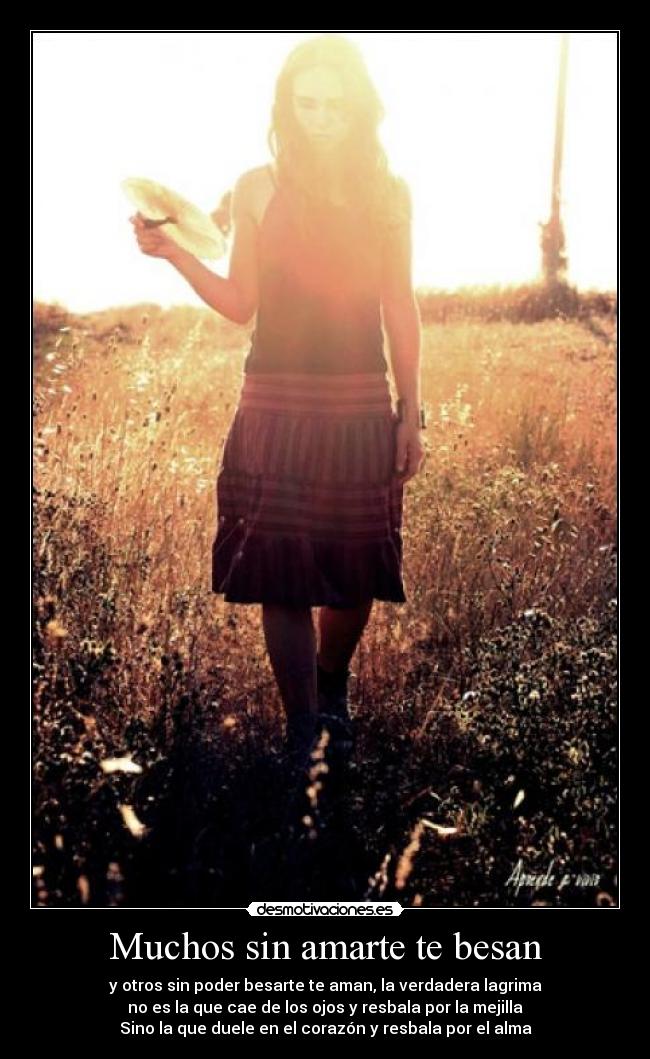 Muchos sin amarte te besan - y otros sin poder besarte te aman, la verdadera lagrima
no es la que cae de los ojos y resbala por la mejilla
Sino la que duele en el corazón y resbala por el alma