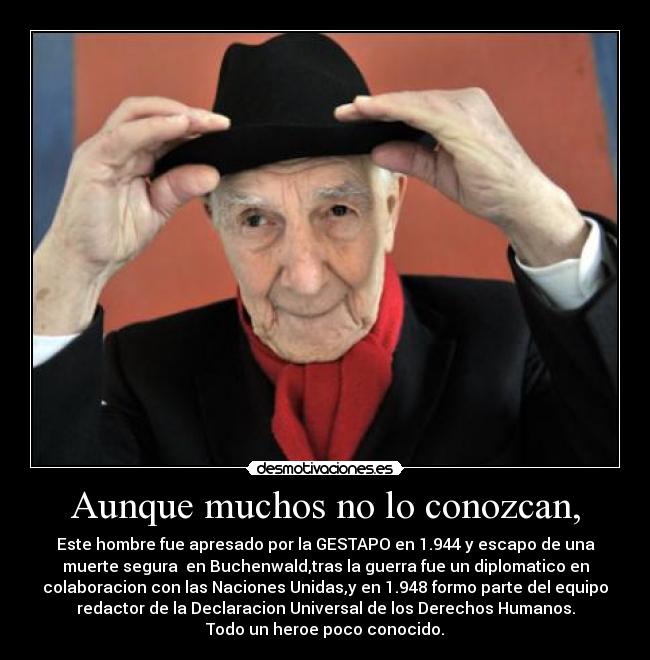 Aunque muchos no lo conozcan, - Este hombre fue apresado por la GESTAPO en 1.944 y escapo de una
muerte segura en Buchenwald,tras la guerra fue un diplomatico en
colaboracion con las Naciones Unidas,y en 1.948 formo parte del equipo
redactor de la Declaracion Universal de los Derechos Humanos.
Todo un heroe poco conocido.
