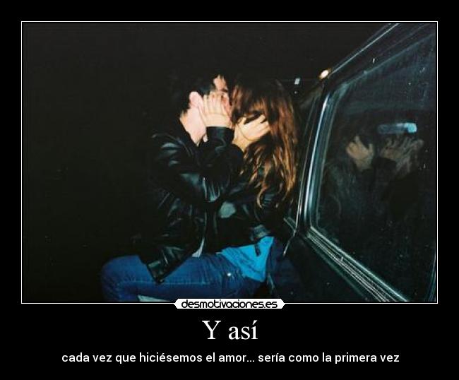 Y así - cada vez que hiciésemos el amor... sería como la primera vez