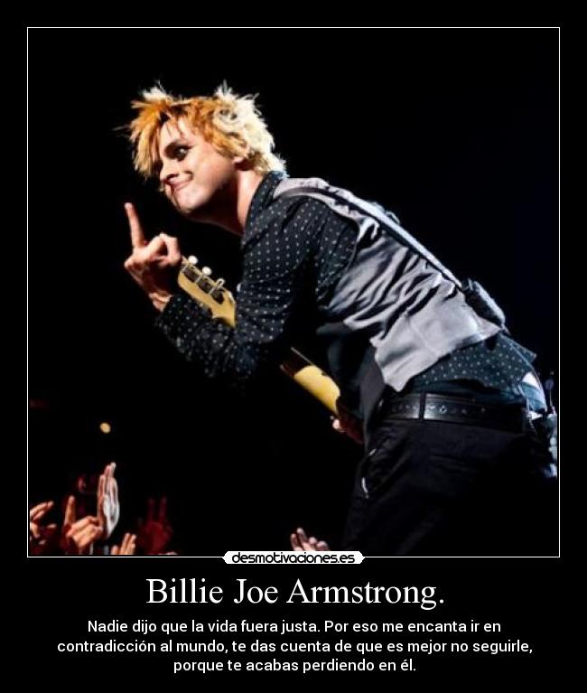 Billie Joe Armstrong. - Nadie dijo que la vida fuera justa. Por eso me encanta ir en
contradicción al mundo, te das cuenta de que es mejor no seguirle,
porque te acabas perdiendo en él.