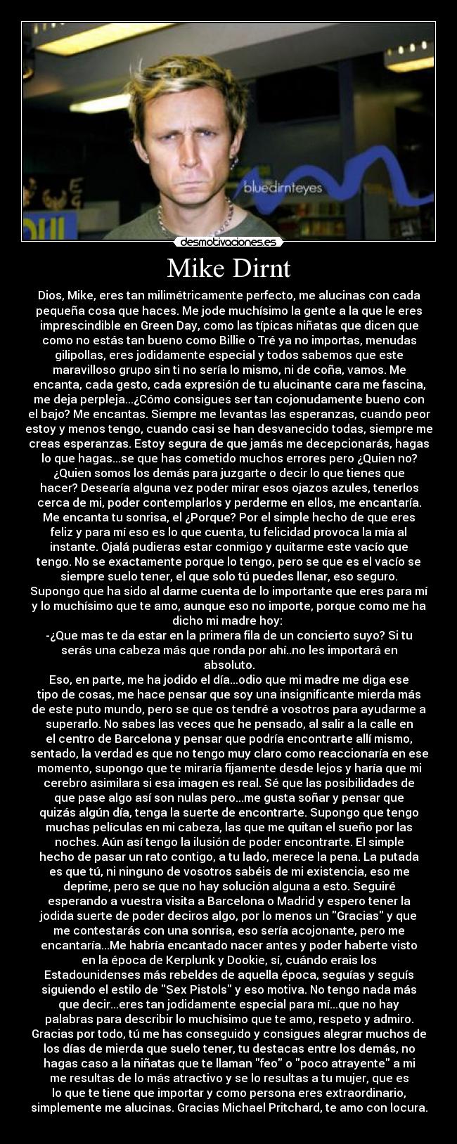 Mike Dirnt - Dios, Mike, eres tan milimétricamente perfecto, me alucinas con cada
pequeña cosa que haces. Me jode muchísimo la gente a la que le eres
imprescindible en Green Day, como las típicas niñatas que dicen que
como no estás tan bueno como Billie o Tré ya no importas, menudas
gilipollas, eres jodidamente especial y todos sabemos que este
maravilloso grupo sin ti no sería lo mismo, ni de coña, vamos. Me
encanta, cada gesto, cada expresión de tu alucinante cara me fascina,
me deja perpleja...¿Cómo consigues ser tan cojonudamente bueno con
el bajo? Me encantas. Siempre me levantas las esperanzas, cuando peor
estoy y menos tengo, cuando casi se han desvanecido todas, siempre me
creas esperanzas. Estoy segura de que jamás me decepcionarás, hagas
lo que hagas...se que has cometido muchos errores pero ¿Quien no?
¿Quien somos los demás para juzgarte o decir lo que tienes que
hacer? Desearía alguna vez poder mirar esos ojazos azules, tenerlos
cerca de mi, poder contemplarlos y perderme en ellos, me encantaría.
Me encanta tu sonrisa, el ¿Porque? Por el simple hecho de que eres
feliz y para mí eso es lo que cuenta, tu felicidad provoca la mía al
instante. Ojalá pudieras estar conmigo y quitarme este vacío que
tengo. No se exactamente porque lo tengo, pero se que es el vacío se
siempre suelo tener, el que solo tú puedes llenar, eso seguro.
Supongo que ha sido al darme cuenta de lo importante que eres para mí
y lo muchísimo que te amo, aunque eso no importe, porque como me ha
dicho mi madre hoy: 
-¿Que mas te da estar en la primera fila de un concierto suyo? Si tu
serás una cabeza más que ronda por ahí..no les importará en
absoluto.
Eso, en parte, me ha jodido el día...odio que mi madre me diga ese
tipo de cosas, me hace pensar que soy una insignificante mierda más
de este puto mundo, pero se que os tendré a vosotros para ayudarme a
superarlo. No sabes las veces que he pensado, al salir a la calle en
el centro de Barcelona y pensar que podría encontrarte allí mismo,
sentado, la verdad es que no tengo muy claro como reaccionaría en ese
momento, supongo que te miraría fijamente desde lejos y haría que mi
cerebro asimilara si esa imagen es real. Sé que las posibilidades de
que pase algo así son nulas pero...me gusta soñar y pensar que
quizás algún día, tenga la suerte de encontrarte. Supongo que tengo
muchas películas en mi cabeza, las que me quitan el sueño por las
noches. Aún así tengo la ilusión de poder encontrarte. El simple
hecho de pasar un rato contigo, a tu lado, merece la pena. La putada
es que tú, ni ninguno de vosotros sabéis de mi existencia, eso me
deprime, pero se que no hay solución alguna a esto. Seguiré
esperando a vuestra visita a Barcelona o Madrid y espero tener la
jodida suerte de poder deciros algo, por lo menos un Gracias y que
me contestarás con una sonrisa, eso sería acojonante, pero me
encantaría...Me habría encantado nacer antes y poder haberte visto
en la época de Kerplunk y Dookie, sí, cuándo erais los
Estadounidenses más rebeldes de aquella época, seguías y seguís
siguiendo el estilo de Sex Pistols y eso motiva. No tengo nada más
que decir...eres tan jodidamente especial para mí...que no hay
palabras para describir lo muchísimo que te amo, respeto y admiro.
Gracias por todo, tú me has conseguido y consigues alegrar muchos de
los días de mierda que suelo tener, tu destacas entre los demás, no
hagas caso a la niñatas que te llaman feo o poco atrayente a mi
me resultas de lo más atractivo y se lo resultas a tu mujer, que es
lo que te tiene que importar y como persona eres extraordinario,
simplemente me alucinas. Gracias Michael Pritchard, te amo con locura.
