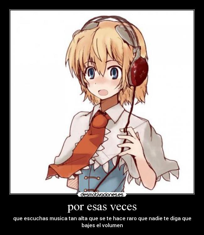 por esas veces - que escuchas musica tan alta que se te hace raro que nadie te diga que
bajes el volumen