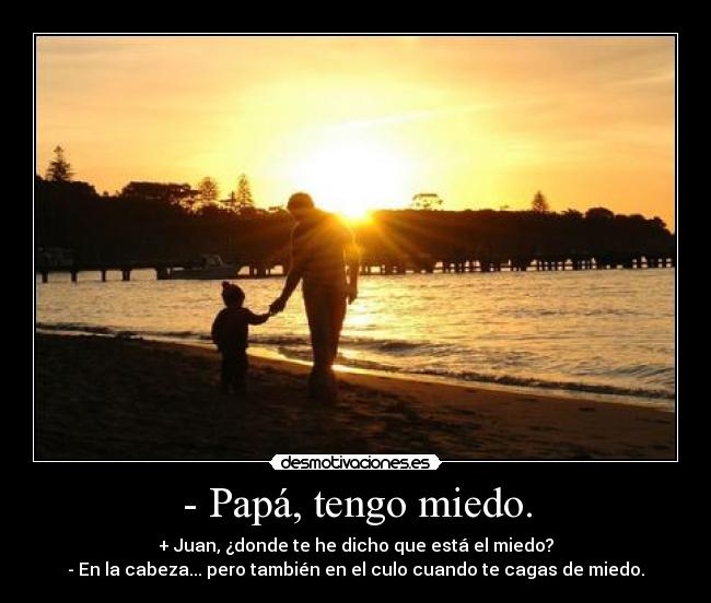- Papá, tengo miedo. - + Juan, ¿donde te he dicho que está el miedo?
- En la cabeza... pero también en el culo cuando te cagas de miedo.