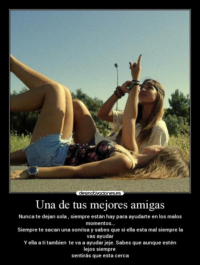 Una de tus mejores amigas - Nunca te dejan sola , siempre están hay para ayudarte en los malos momentos...
Siempre te sacan una sonrisa y sabes que si ella esta mal siempre la vas ayudar
Y ella a ti tambien te va a ayudar jeje. Sabes que aunque estén lejos siempre
sentirás que esta cerca