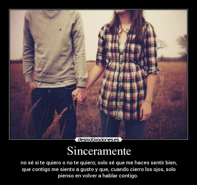 Sinceramente - no sé si te quiero o no te quiero; solo sé que me haces sentir bien,
que contigo me siento a gusto y que, cuando cierro los ojos, solo
pienso en volver a hablar contigo.