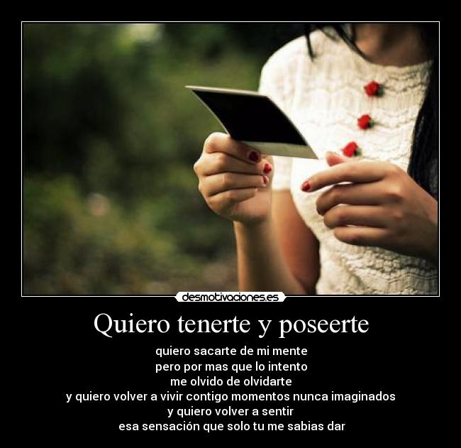 Quiero tenerte y poseerte - quiero sacarte de mi mente
pero por mas que lo intento
me olvido de olvidarte
y quiero volver a vivir contigo momentos nunca imaginados
y quiero volver a sentir
 esa sensación que solo tu me sabias dar