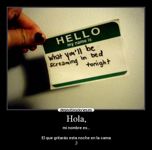 Hola, - mi nombre es...
El que gritarás esta noche en la cama
;)