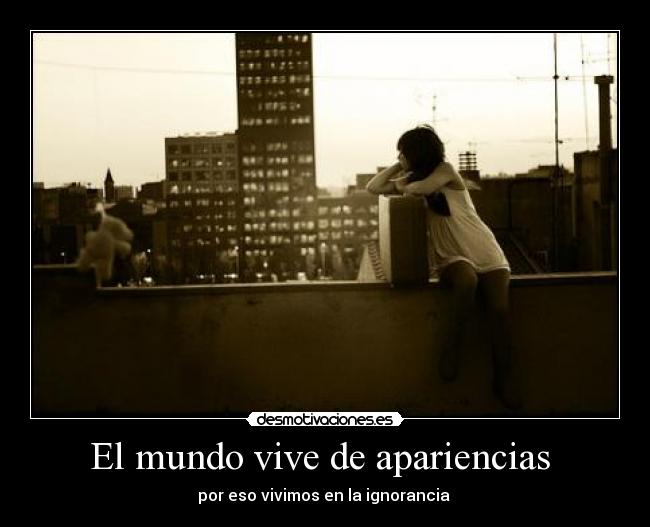 El mundo vive de apariencias  - por eso vivimos en la ignorancia 