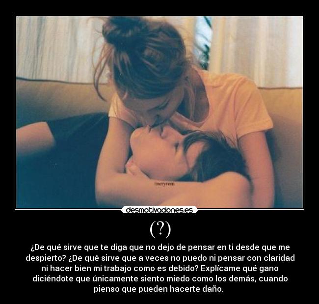 (?) - ¿De qué sirve que te diga que no dejo de pensar en ti desde que me
despierto? ¿De qué sirve que a veces no puedo ni pensar con claridad
ni hacer bien mi trabajo como es debido? Explícame qué gano
diciéndote que únicamente siento miedo como los demás, cuando
pienso que pueden hacerte daño.