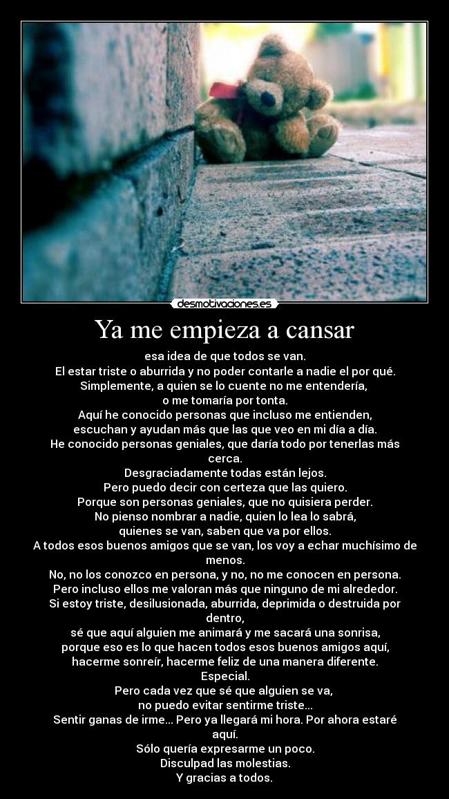 Ya me empieza a cansar - esa idea de que todos se van.
El estar triste o aburrida y no poder contarle a nadie el por qué.
Simplemente, a quien se lo cuente no me entendería, 
o me tomaría por tonta.
Aquí he conocido personas que incluso me entienden,
escuchan y ayudan más que las que veo en mi día a día.
He conocido personas geniales, que daría todo por tenerlas más cerca.
Desgraciadamente todas están lejos.
Pero puedo decir con certeza que las quiero.
Porque son personas geniales, que no quisiera perder.
No pienso nombrar a nadie, quien lo lea lo sabrá,
quienes se van, saben que va por ellos.
A todos esos buenos amigos que se van, los voy a echar muchísimo de menos.
No, no los conozco en persona, y no, no me conocen en persona.
Pero incluso ellos me valoran más que ninguno de mi alrededor.
Si estoy triste, desilusionada, aburrida, deprimida o destruida por dentro,
sé que aquí alguien me animará y me sacará una sonrisa,
porque eso es lo que hacen todos esos buenos amigos aquí,
hacerme sonreír, hacerme feliz de una manera diferente.
Especial.
Pero cada vez que sé que alguien se va, 
no puedo evitar sentirme triste...
Sentir ganas de irme... Pero ya llegará mi hora. Por ahora estaré aquí.
Sólo quería expresarme un poco.
Disculpad las molestias.
Y gracias a todos.