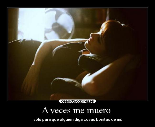 A veces me muero - sólo para que alguien diga cosas bonitas de mí.