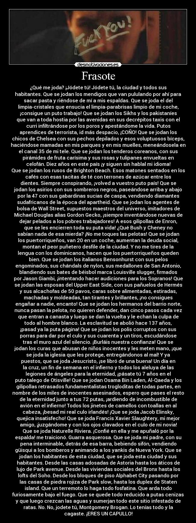 Frasote - ¿Qué me joda? ¡Jódete tú! Jódete tú, la ciudad y todos sus
habitantes. Que se jodan los mendigos que van pululando por ahí para
sacar pasta y riéndose de mí a mis espaldas. Que se joda el del
limpia-cristales que ensucia el limpia-parabrisas limpio de mi coche,
¡consigue un puto trabajo! Que se jodan los Sikhs y los pakistaníes
que van a toda hostia por las avenidas en sus decrépitos taxis con el
curri infiltrándose por los poros y apestándome la vida. Putos
aprendices de terrorista, id más despacio, ¡COÑO! Que se jodan los
chicos de Chelsea con sus pechos depilados y esos voluptuosos bíceps,
haciéndose mamadas en mis parques y en mis muelles, meneándosela en
el canal 35 de mi tele. Que se jodan los tenderos coreanos, con sus
pirámides de fruta carísima y sus rosas y tulipanes envueltas en
celofán. Diez años en este país ¡y siguen sin hablal mi idioma!
Que se jodan los rusos de Brighton Beach. Esos matones sentados en los
cafés con esas tacitas de té con terrones de azúcar entre los
dientes. Siempre conspirando, ¡volved a vuestro puto país! Que se
jodan los asirios con sus sombreros negros, paseándose arriba y abajo
por la 47 con sus gabardinas sucias de caspa, vendiendo diamantes
sudafricanos de la época del apartheid. Que se jodan los agentes de
bolsa de Wall Street, supuestos maestros del universo, imitadores de
Michael Douglas alias Gordon Gecko, ¡siempre inventándose nuevas de
dejar pelados a los pobres trabajadores! A esos gilipollas de Enron,
que se les encierren toda su puta vida! ¿Qué Bush y Cheney no
sabían nada de esa mierda? ¡No me toques las pelotas! Que se jodan
los puertorriqueños, van 20 en un coche, aumentan la deuda social,
montan el peor puñetero desfile de la ciudad. Y no me tires de la
lengua con los dominicanos, hacen que los puertorriqueños queden
bien. Que se jodan los italianos Bensonhurst con sus pelos
engominados, sus chándals de nylon, sus medallones de San Antonio,
blandiendo sus bates de béisbol marca Louisville slugger, firmados
por Jason Giambi, ¡intentando hacer audiciones para los Sopranos! Que
se jodan las esposas del Upper East Side, con sus pañuelos de Hermés
y sus alcachofas de 50 pavos, caras sobre alimentadas, estiradas,
machadas y moldeadas, tan tirantes y brillantes, ¡no consigues
engañar a nadie, encanto! Que se jodan los hermanos del barrio norte,
nunca pasan la pelota, no quieren defender, dan cinco pasos cada vez
que entran a canasta y luego se dan la vuelta y le echan la culpa de
todo al hombre blanco. La esclavitud se abolió hace 137 años,
¡pasad ya la puta página! Que se jodan los polis corruptos con sus
porras para dar por el culo y sus cuarenta y un tiros, escudándose
tras el muro azul del silencio. ¡Burláis nuestra confianza! Que se
jodan los curas que abusan de niños inocentes y les meten mano, ¡que
se joda la iglesia que les protege, entregándonos al mal! Y ya
puestos, que se joda Jesucristo, ¡se libró de una buena! Un día en
la cruz, un fin de semana en el infierno y todos los aleluya de las
legiones de ángeles para la eternidad, ¡pásate tú 7 años en el
puto talego de Otisville! Que se jodan Osama Bin Laden, Al-Qaeda y los
gilipollas retrasados fundamentalistas trogloditas de todas partes, en
nombre de los miles de inocentes asesinados, espero que pases el resto
de la eternidad junto a tus 72 putas, ¡ardiendo de incombustible de
avión en el infierno! Todos los jinetes de camellos con toallas en al
cabeza, ¡besad mi real culo irlandés! ¡Que se joda Jacob Elinsky,
quejica insatisfecho! Que se joda Francis Xavier Slaughtery, mi mejor
amigo, ¡juzgándome y con los ojos clavados en el culo de mi novia!
Que se joda Naturelle Riviera. ¡Confié en ella y me apuñaló por la
espalda! me traicionó. Guarra asquerosa. Que se joda mi padre, con su
pena interminable, detrás de esa barra, bebiendo sifón, vendiendo
güisqui a los bomberos y animando a los yankis de Nueva York. Que se
jodan los habitantes de esta ciudad, que se joda esta ciudad y sus
habitantes. Desde las casas adosadas de Astoria hasta los áticos de
lujo de Park avenue. Desde las viviendas sociales del Bronx hasta los
lofts del Soho. Desde los bloques de piso Alphabet City pasando por
las casas de piedra rojiza de Park slow, hasta los duplex de Staten
island. Que un terremoto lo haga todo fosfatina. Que arda todo
furiosamente bajo el fuego. Que se quede todo reducido a putas cenizas
y que luego crezcan las aguas y sumerjan todo este sitio infestado de
ratas. No. No, jodete tú, Montgomery Brogan. Lo tenías todo y la
cagaste. ¡ERES UN CAPULLO!