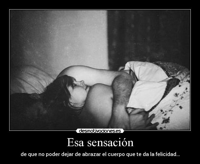 Esa sensación - de que no poder dejar de abrazar el cuerpo que te da la felicidad...